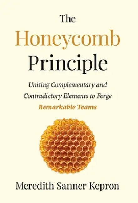 The Honeycomb Principle: Uniting Complementary and Contradictory Elements to Forge Remarkable Teams by Meredith Sanner Kepron