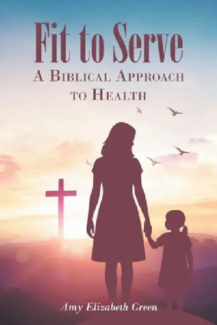 Fit to Serve: A Biblical Approach to Health by Amy Elizabeth Green