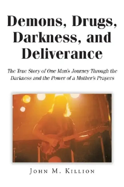 Demons, Drugs, Darkness, and Deliverance: The True Story of One Man's Journey Through the Darkness and the Power of a Mother's Prayers by John M. Killion