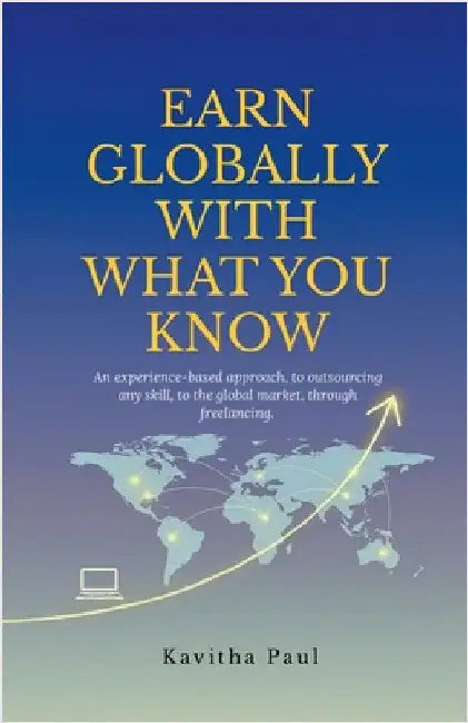 Earn Globally with What You Know: An experience-based approach, to outsourcing any skill, to the global market, through freelancing. by Kavitha Paul