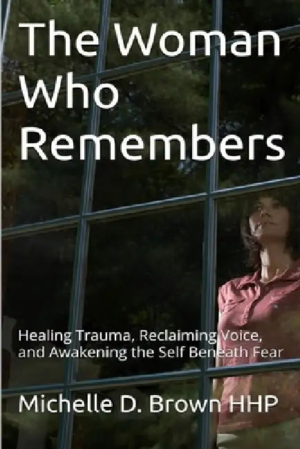 The Woman Who Remembers: Healing Trauma, Reclaiming Voice, and Awakening the Self Beneath Fear by Michelle D. Brown