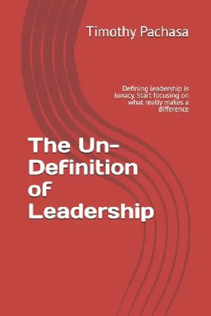 The Un-Definition of Leadership: Defining leadership is lunacy. Start focusing on what really makes a difference by Timothy Pachasa
