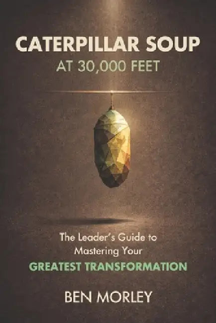 Caterpillar Soup at 30,000 Feet: The Leader's Guide to Mastering Your Greatest Transformation by Ben Morley