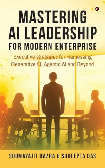 Mastering AI Leadership for Modern Enterprise: Executive strategies for Harnessing Generative AI, Agentic AI and Beyond by Soumayajit Hazra, Sudeepta Das