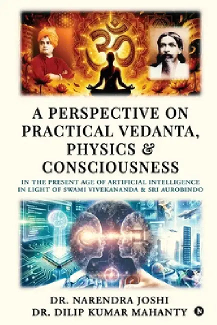 A Perspective on Practical Vedanta, Physics and Consciousness: In the present age of Artificial Intelligence in light of Swami Vivekananda and Sri Aur by Dr Narendra Joshi, Dr Dilip Kumar Mahanty