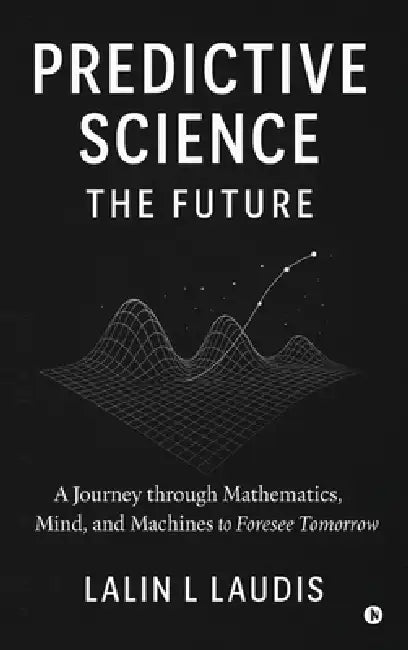 Predictive Science: The Future: A Journey through Mathematics, Mind, and Machines to Foresee Tomorrow by Lalin L Laudis