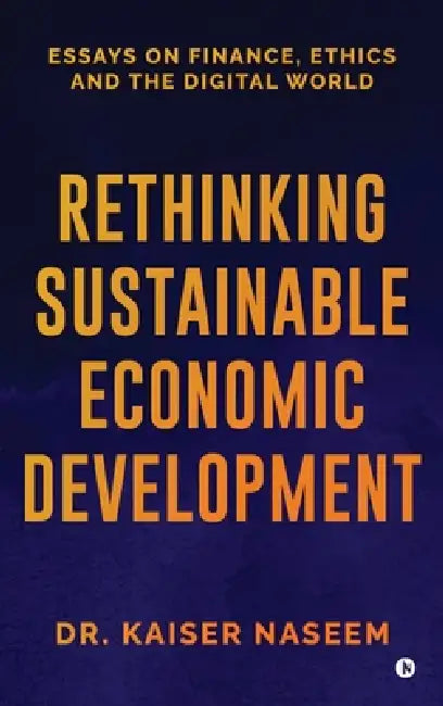 Rethinking Sustainable Economic Development: Essays On Finance, Ethics And The Digital World by Dr Kaiser Naseem