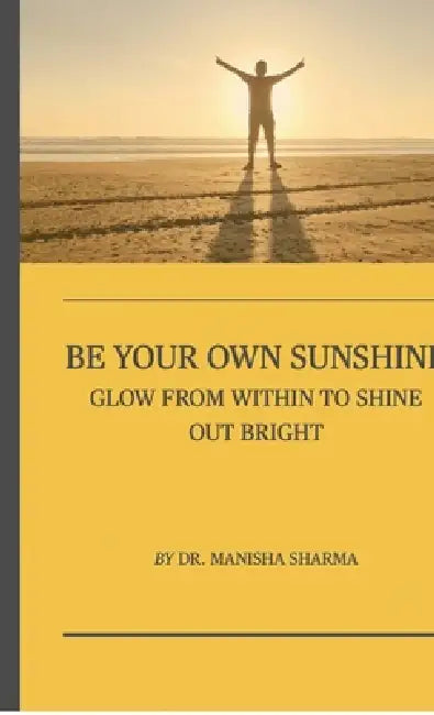 Be Your Own Sunshine: Glow From Within To Shine Out Bright by Dr Manisha Sharma