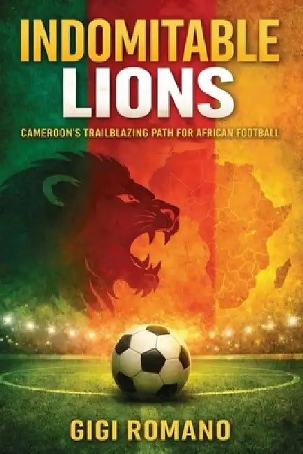 Indomitable Lions: Cameroon's Trailblazing Path for African Football by Gigi Romano