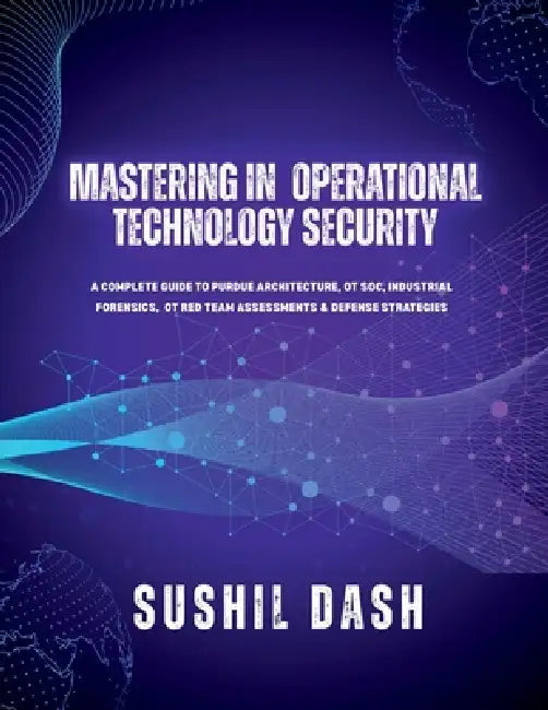 Mastering in Operational Technology Security: A Complete Guide to Purdue Architecture, OT Soc, Industrial Forensics, OT Red Team Assessments & Defense by Sushil Dash
