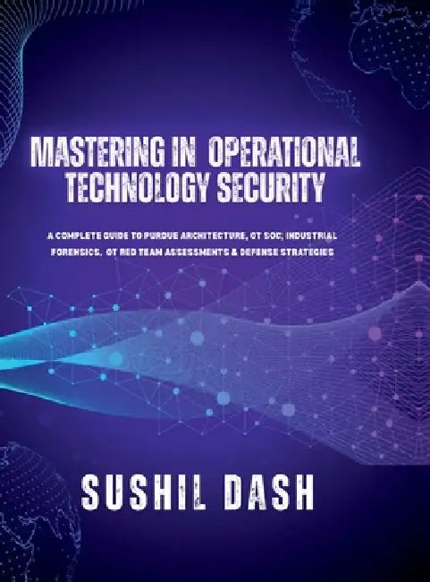 Mastering in Operational Technology Security: A Complete Guide to Purdue Architecture, OT Soc, Industrial Forensics, OT Red Team Assessments & Defense by Sushil Dash