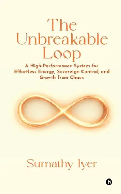 The Unbreakable Loop: A High-Performance system for Effortless Energy, Sovereign Control, and Growth from Chaos by Sumathy Iyer