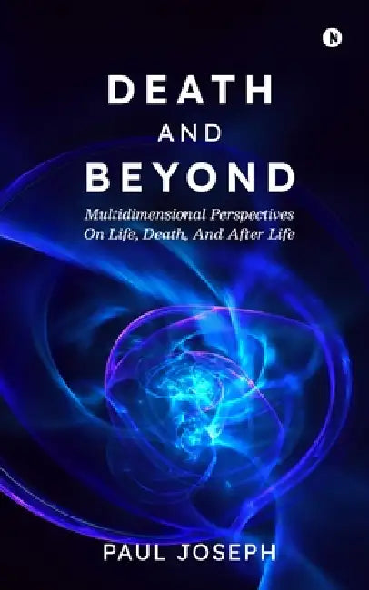 Death and Beyond: Multidimensional Perspectives on Life, Death, and After Life by Paul Joseph