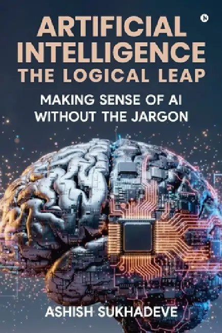 Artificial Intelligence: The Logical Leap: Making Sense of AI Without the Jargon by Ashish Sukhadeve
