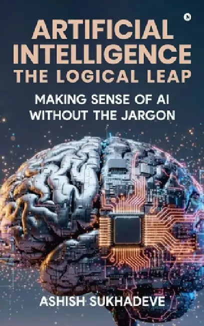Artificial Intelligence: The Logical Leap: Making Sense of AI Without the Jargon by Ashish Sukhadeve