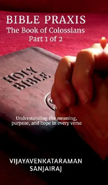 BIBLE PRAXIS The Book of Colossians Part 1 of 2: Understanding the meaning, purpose, and hope in every verse by Vijayavenkataraman Sanjairaj