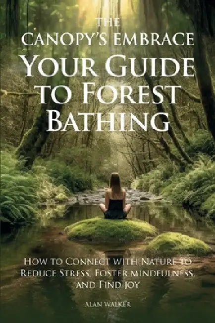 The Canopy's Embrace. Your Guide to Forest Bathing, How to Connect with Nature to Reduce Stress, Foster Mindfulness and Find Joy by Alan Walker