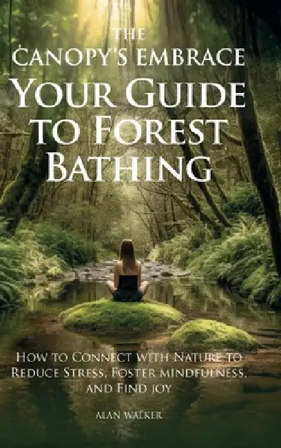 The Canopy's Embrace. Your Guide to Forest Bathing, Hoe to Connect with Nature to Reduce Stress, Foster Mindfulness and Find Joy by Alan Walker