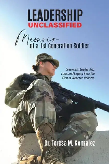Leadership Unclassified Memoir of a 1st Generation Soldier, Lessons in Leadership, Loss, and Legacy from the First to Wear the Uniform. by Teresa M. Gonzalez