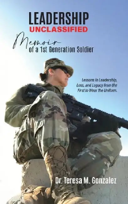 Leadership Unclassified Memoir of a 1st Generation Soldier, Lessons in Leadership, Loss, and Legacy from the First to Wear the Uniform. by Teresa M. Gonzalez