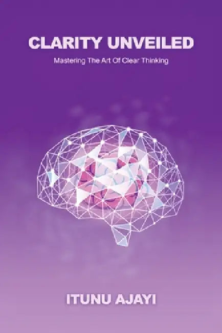 Clarity Unveiled, Mastering The Art Of Clear Thinking by Itunu Ajayi