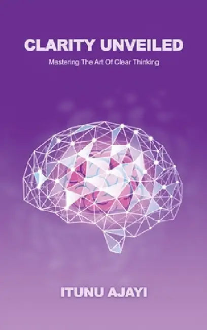 Clarity Unveiled, Mastering The Art Of Clear Thinking by Itunu Ajayi