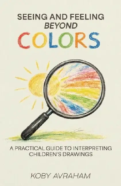 Seeing and Feeling Beyond Colors, A PRACTICAL GUIDE TO INTERPRETING CHILDREN'S DRAWINGS by Koby Avraham