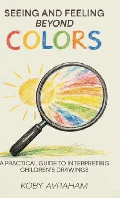 Seeing and Feeling Beyond Colors, A PRACTICAL GUIDE TO INTERPRETING CHILDREN'S DRAWINGS by Koby Avraham