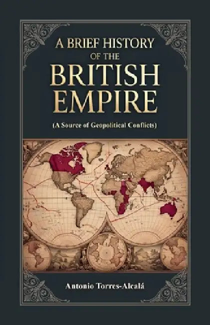 A Brief History of the British Empire, (A Source of Geopolitical Conflicts) by Antonio Torres-Alcalá