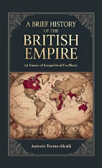 A Brief History of the British Empire, (A Source of Geopolitical Conflicts) by Antonio Torres-Alcalá