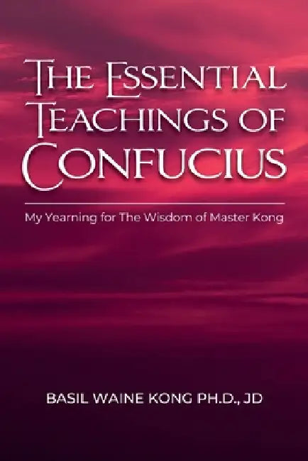 The Essential Teachings of Confucius, My Yearning for The Wisdom of Master Kong by Basil Waine Kong Jd