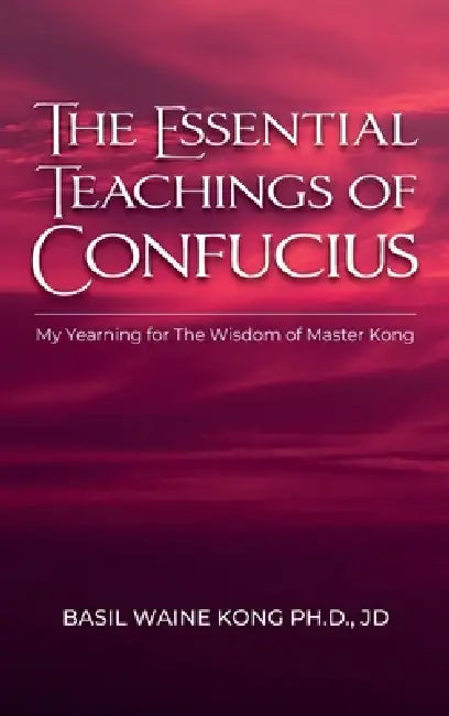 The Essential Teachings of Confucius, My Yearning for The Wisdom of Master Kong by Basil Waine Kong Jd