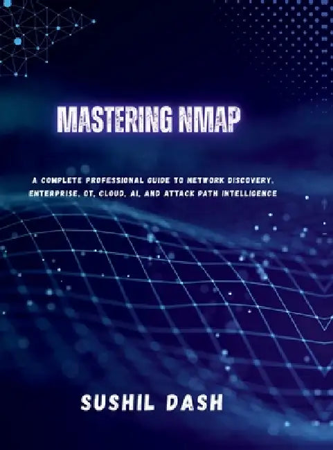 Mastering Nmap: A Complete Professional Guide to Network Discovery, Enterprise, OT, Cloud, AI, and Attack Path Intelligence by Sushil Dash