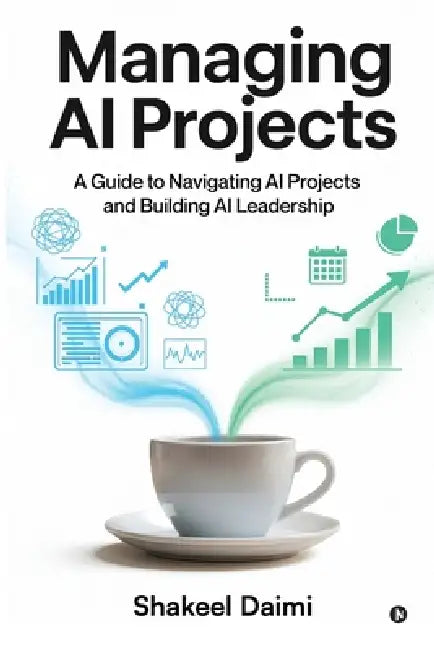 Managing AI Projects: A Guide to Navigating AI Projects and Building AI Leadership by Shakeel Daimi