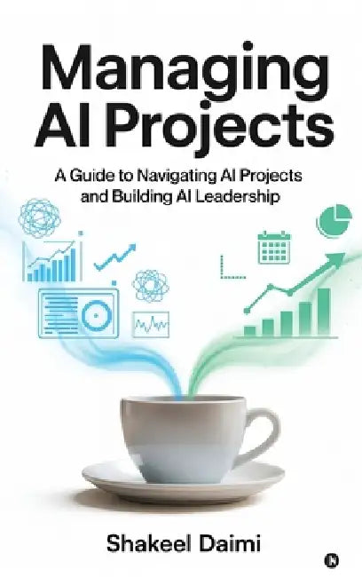 Managing AI Projects: A Guide to Navigating AI Projects and Building AI Leadership by Shakeel Daimi
