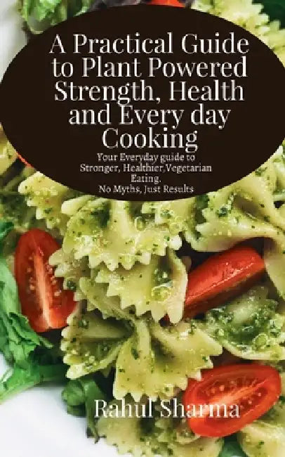 A Practical Guide to Plant-Powered Strength, Health, and Everyday Cooking: Your Everyday Guide to Stronger, Healthier Vegetarian Eating - No Myths, Ju by Rahul Sharma