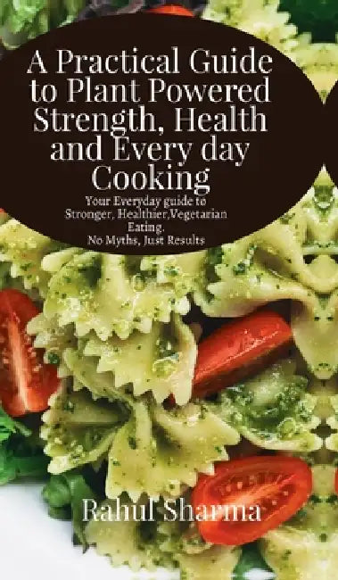 A Practical Guide to Plant-Powered Strength, Health, and Everyday Cooking: Your Everyday Guide to Stronger, Healthier Vegetarian Eating - No Myths, Ju by Rahul Sharma