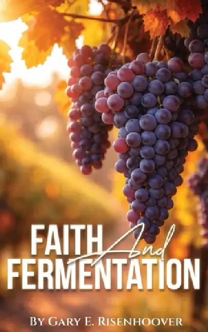 Faith and Fermentation: Exploring Biblical Teachings and Baptist Perspectives on Alcohol by Gary E. Risenhoover