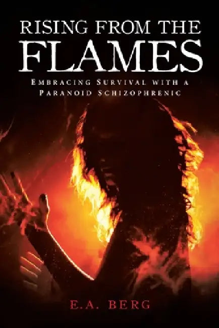 Rising from the Flames: Embracing Survival with a Paranoid Schizophrenic by E. a. Berg