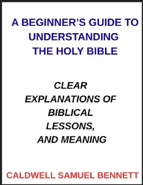 A Beginner's Guide to Understanding the Holy Bible: Clear Explanations of Biblical Lessons, and Meaning by Caldwell Samuel Bennett