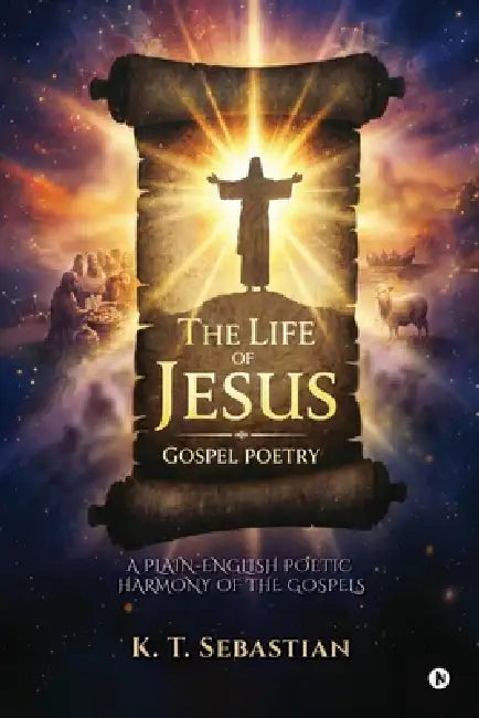 The Life of Jesus - Gospel Poetry: A Plain-English Poetic Harmony of the Gospels by K T Sebastian