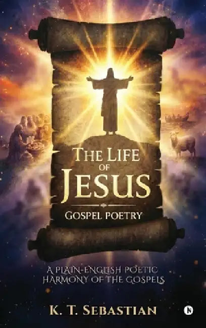 The Life of Jesus - Gospel Poetry: A Plain-English Poetic Harmony of the Gospels by K T Sebastian