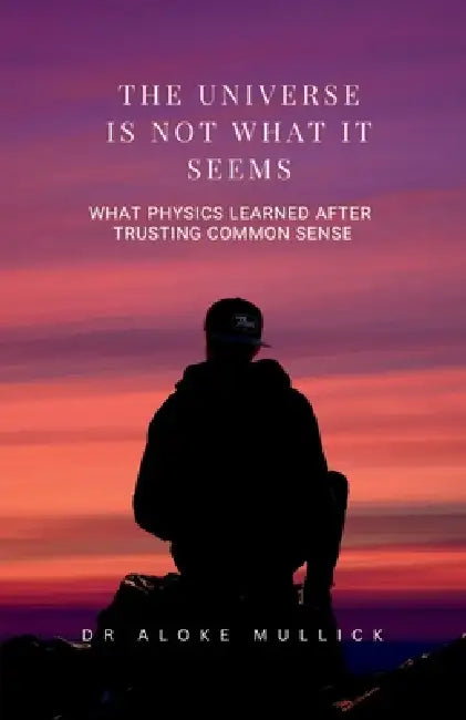 The Universe Is Not What It Seems: What Physics Learned After Trusting Common Sense by Dr Aloke Mullick