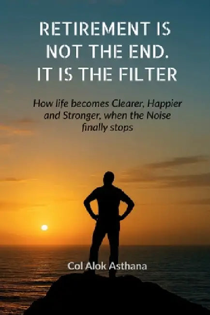 Retirement is Not the End. It is the Filter: How Life becomes Clearer, Stronger, and Happier when the Noise finally stops by Col Alok Asthana