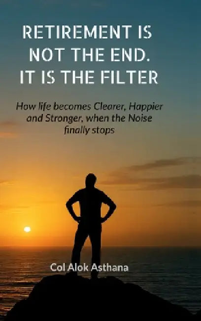 Retirement is Not the End. It is the Filter: How Life becomes Clearer, Stronger, and Happier when the Noise finally stops by Col Alok Asthana