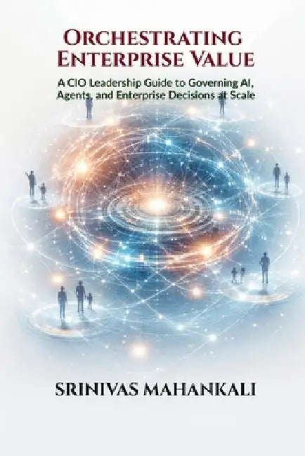 Orchestrating Enterprise Value: A CIO Leadership Guide to Governing AI, Agents, and Enterprise Decisions at Scale by Srinivas Mahankali