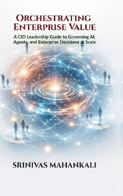 Orchestrating Enterprise Value: A CIO Leadership Guide to Governing AI, Agents, and Enterprise Decisions at Scale by Srinivas Mahankali