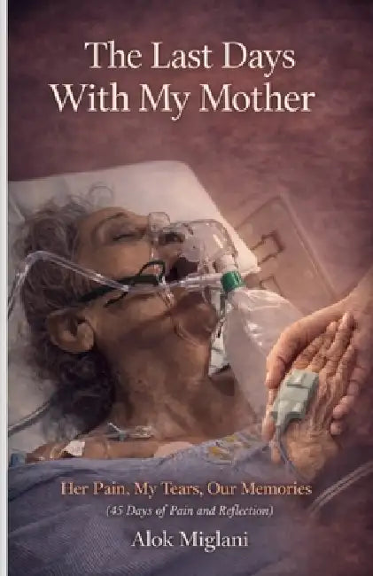 The Last Days with My Mother: Her Pain, My Tears, Our Memories (45 Days of pain and reflection) by Alok Miglani