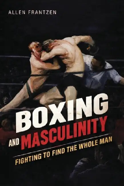 Boxing and Masculinity: Fighting to Find the Whole Man by Allen Frantzen