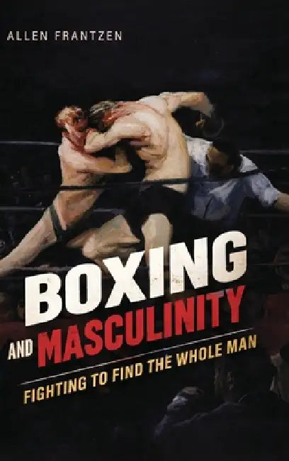 Boxing and Masculinity: Fighting to Find the Whole Man by Allen Frantzen